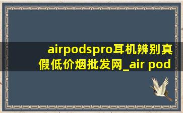 airpodspro耳机辨别真假(低价烟批发网)_air pods pro耳机真假辨别